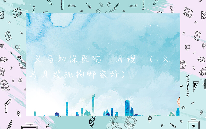 义乌妇保医院 月嫂 (义乌月嫂机构哪家好)